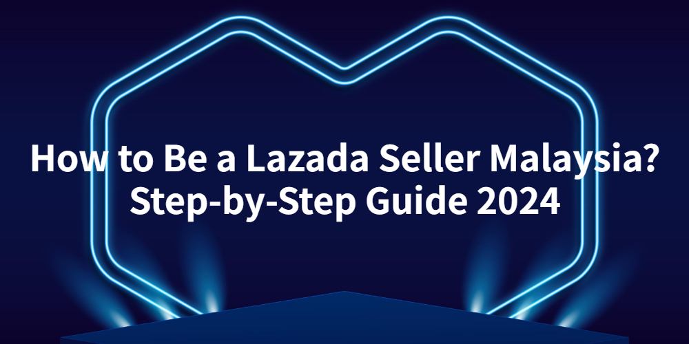 How to Be a Lazada Seller Malaysia? A Step-by-Step Guide in 2024